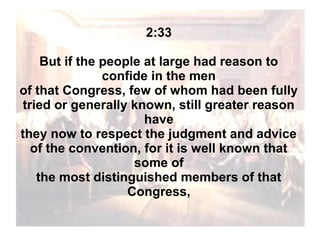 2:33
But if the people at large had reason to
confide in the men
of that Congress, few of whom had been fully
tried or generally known, still greater reason
have
they now to respect the judgment and advice
of the convention, for it is well known that
some of
the most distinguished members of that
Congress,

 