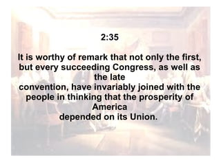 2:35
It is worthy of remark that not only the first,
but every succeeding Congress, as well as
the late
convention, have invariably joined with the
people in thinking that the prosperity of
America
depended on its Union.

 