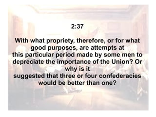 2:37
With what propriety, therefore, or for what
good purposes, are attempts at
this particular period made by some men to
depreciate the importance of the Union? Or
why is it
suggested that three or four confederacies
would be better than one?

 