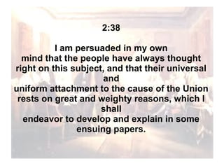 2:38
I am persuaded in my own
mind that the people have always thought
right on this subject, and that their universal
and
uniform attachment to the cause of the Union
rests on great and weighty reasons, which I
shall
endeavor to develop and explain in some
ensuing papers.

 