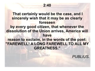 2:40
That certainly would be the case, and I
sincerely wish that it may be as clearly
foreseen
by every good citizen, that whenever the
dissolution of the Union arrives, America will
have
reason to exclaim, in the words of the poet:
"FAREWELL! A LONG FAREWELL TO ALL MY
GREATNESS."
PUBLIUS.

 