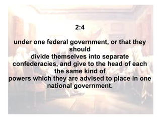 2:4
under one federal government, or that they
should
divide themselves into separate
confederacies, and give to the head of each
the same kind of
powers which they are advised to place in one
national government.

 