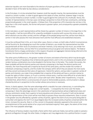 extensive republics are more favorable to the election of proper guardians of the public weal; and it is clearly
decided in favor of the latter by two obvious considerations:
In the first place, it is to be remarked that, however small the republic may be, the representatives must be
raised to a certain number, in order to guard against the cabals of a few; and that, however large it may be,
they must be limited to a certain number, in order to guard against the confusion of a multitude. Hence, the
number of representatives in the two cases not being in proportion to that of the two constituents, and being
proportionally greater in the small republic, it follows that, if the proportion of fit characters be not less in the
large than in the small republic, the former will present a greater option, and consequently a greater probability
of a fit choice.
In the next place, as each representative will be chosen by a greater number of citizens in the large than in the
small republic, it will be more difficult for unworthy candidates to practice with success the vicious arts by
which elections are too often carried; and the suffrages of the people being more free, will be more likely to
centre in men who possess the most attractive merit and the most diffusive and established characters.
It must be confessed that in this, as in most other cases, there is a mean, on both sides of which inconveniences
will be found to lie. By enlarging too much the number of electors, you render the representatives too little
acquainted with all their local circumstances and lesser interests; as by reducing it too much, you render him
unduly attached to these, and too little fit to comprehend and pursue great and national objects. The federal
Constitution forms a happy combination in this respect; the great and aggregate interests being referred to the
national, the local and particular to the State legislatures.
The other point of difference is, the greater number of citizens and extent of territory which may be brought
within the compass of republican than of democratic government; and it is this circumstance principally which
renders factious combinations less to be dreaded in the former than in the latter. The smaller the society, the
fewer probably will be the distinct parties and interests composing it; the fewer the distinct parties and
interests, the more frequently will a majority be found of the same party; and the smaller the number of
individuals composing a majority, and the smaller the compass within which they are placed, the more easily
will they concert and execute their plans of oppression. Extend the sphere, and you take in a greater variety of
parties and interests; you make it less probable that a majority of the whole will have a common motive to
invade the rights of other citizens; or if such a common motive exists, it will be more difficult for all who feel it
to discover their own strength, and to act in unison with each other. Besides other impediments, it may be
remarked that, where there is a consciousness of unjust or dishonorable purposes, communication is always
checked by distrust in proportion to the number whose concurrence is necessary.
Hence, it clearly appears, that the same advantage which a republic has over a democracy, in controlling the
effects of faction, is enjoyed by a large over a small republic, -- is enjoyed by the Union over the States
composing it. Does the advantage consist in the substitution of representatives whose enlightened views and
virtuous sentiments render them superior to local prejudices and schemes of injustice? It will not be denied
that the representation of the Union will be most likely to possess these requisite endowments. Does it consist
in the greater security afforded by a greater variety of parties, against the event of any one party being able to
outnumber and oppress the rest? In an equal degree does the increased variety of parties comprised within the
Union, increase this security. Does it, in fine, consist in the greater obstacles opposed to the concert and
accomplishment of the secret wishes of an unjust and interested majority? Here, again, the extent of the Union
gives it the most palpable advantage.
The influence of factious leaders may kindle a flame within their particular States, but will be unable to spread a
general conflagration through the other States. A religious sect may degenerate into a political faction in a part
 