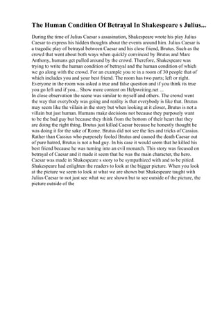 The Human Condition Of Betrayal In Shakespeare s Julius...
During the time of Julius Caesar s assasination, Shakespeare wrote his play Julius
Caesar to express his hidden thoughts about the events around him. Julius Caesar is
a tragedic play of betrayal between Caesar and his close friend, Brutus. Such as the
crowd that went about both ways when quickly convinced by Brutus and Marc
Anthony, humans get pulled around by the crowd. Therefore, Shakespeare was
trying to write the human condition of betrayal and the human condition of which
we go along with the crowd. For an example you re in a room of 30 people that of
which includes you and your best friend. The room has two parts; left or right.
Everyone in the room was asked a true and false question and if you think its true
you go left and if you... Show more content on Helpwriting.net ...
In close observation the scene was similar to myself and others. The crowd went
the way that everybody was going and reality is that everybody is like that. Brutus
may seem like the villain in the story but when looking at it closer, Brutus is not a
villain but just human. Humans make decisions not because they purposely want
to be the bad guy but because they think from the bottom of their heart that they
are doing the right thing. Brutus just killed Caesar because he honestly thought he
was doing it for the sake of Rome. Brutus did not see the lies and tricks of Cassius.
Rather than Cassius who purposely fooled Brutus and caused the death Caesar out
of pure hatred, Brutus is not a bad guy. In his case it would seem that he killed his
best friend because he was turning into an evil monarch. This story was focused on
betrayal of Caesar and it made it seem that he was the main character, the hero.
Caesar was made in Shakespeare s story to be sympathized with and to be pitied.
Shakespeare had enlighten the readers to look at the bigger picture. When you look
at the picture we seem to look at what we are shown but Shakespeare taught with
Julius Caesar to not just see what we are shown but to see outside of the picture, the
picture outside of the
 