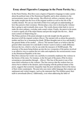Essay about Figurative Language in the Poem Parsley by...
In the Poem Parsley, Rita Dove uses a legion of figurative language to make a point
about the political state of the Dominican Republic and to draw attention to the
socioeconomic issues in that society. She effectively utilizes a narrator who gives
the reader insight into the lives of the migrant workers as well as the life of the
wealthy dictator. We can see into both of their lives and gain an understanding of
how they perceive their existence. Diction plays a key role in showing the violence
that is going to and eventually does occur. The words chosen relate back to war or
make the most ordinary, everyday tasks sound violent. Finally, the parrot in the poem
is used to signify all of the major themes and provide insight into the two... Show
more content on Helpwriting.net ...
The Palace portion of the poem attempts to provide insight into the general s
decision to kill the migrant workers (Dove). The narrator tells us about the general s
mother and how he is mourning her death. [W]hen thoughts turn to love and death[,]
the general thinks of his mother.... (Dove). The narrator leads us to believe that the
general either associates love and death or doesn t seem to notice a stark difference
between the two, which is why he can order the massacre of 20,000 people. The
structure of the poem being broken up into the two viewpoints of the parties involved
is an effective way to contrast the two sides and emphasize the socioeconomic issues
in the Dominican Republic at the time.
Rita Dove chooses her words very carefully to constantly emphasize the violence in
the history of the story. For instance, in the first part of the poem, [W]e lie down
screaming as rain punches through.... (Dove). This line of the poem is one of the
more direct references to the violence. The line conveys that the workers have no
choice but to submit to the dictator, and in keeping with the political nature of the
poem, suggests that economic inequality traps the poor and places them at the mercy
of their richer counterparts. The poet also uses more subtle language that conjures up
unpleasant and violent imagery, such as the statement that The children gnaw their
teeth to arrowheads (Dove). Additionally, even when addressing the labor of
 