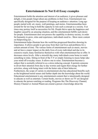 Entertainment Is Not Evil Essay examples
Entertainment holds the attention and interest of an audience; it gives pleasure and
delight, it lets people forget about any problems in their lives. Entertainment was
specifically designed for the purpose of keeping an audience s attention. Long ago
people started with: art, music, wall paintings, and stories. Entertainmenthas been
around for far too long to hold the capacity to ruin such a concept as a society. It at
times may portray itself as necessities for life .People thrive upon the happiness and
laughter caused by an amusing situation, and this entertainment fulfills such desire
for people. Entertainment does not possess the capability to destroy society; in order
for humanity to grow, relax and experience, individuals need to... Show more content
on Helpwriting.net ...
Entertainment helps illustrate how the world has progressed therefore showing its
importance. It allows people to get away from their real lives and problems for a
certain amount of time. The various forms of entertainment such as music, movies
and art have a major impact on the daily lives of every individual and due to its
extensive reach; many familiarize themselves with what entertainment has to offer. It
decreases stress levels. After a stressful day many individuals come home to watch
something to relax. Sitting in front of the T.V or simply listening to music helps take
your mind off everyday issues. It allows one to relax. Entertainment becomes a
subject that is normally referred to as a stress reducing concept. It permits someone
to divert their attention from day to day worries and regain their energy for further
activities, along with being intact with the better side of their behavior.
Furthermore, the scope of variety in entertainment also has educational benefits such
as the heightened moral senses and further depth into the knowledge about the world.
Educational entertainment is any entertainment content that is intentionally designed
to educate as well as entertain. Certain books, movies or shows on TV are designed
to educate the person watching or reading. Programs like The Discovery Channel,
History Channel or Animal Planet can extend a person s knowledge about the
 