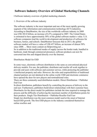 Software Industry Overview of Global Marketing Channels
I Software industry overview of global marketing channels
1. Overview of the software industry
The software industry is the most important and one of the most rapidly growing
segment of the information and communication technology (ICT) industries.
According to DataMonitor, the size of the worldwide software industry in 2008
was US$ 303.8 billion, an increase of 6.5% compared to 2007. The United States
is estimated to have approximately 50% of the global software market s value. U.S.
software companies lead the world in development and production of softwares for
business, homes, and schools. DataMonitor forecasts that in 2013, the global
software market will have a value of US$ 457 billion, an increase of almost 50%
since 2008. ... Show more content on Helpwriting.net ...
So in addition to the traditional modes of supply (across the border trade, bundled in
hardware, trade through commercial presence), software products can now be
converted into bits and shipped directly over the Internet.
Distribution Model for ESD
In some ways, electronic software distribution is the same as conventional physical
delivery models. For one, the publisher, distributor and reseller all work together to
provide end users with software and customer service, while protecting the publisher
s intellectual property and sales. However, the roles and responsibilities of traditional
channel partners are not identical in the online world. ESD and electronic commerce
have opened the door for new players and nontraditional roles.
There are three commonly used distribution models: Direct Distribution = Publisher
End User
In direct distribution, publishers benefit by controlling the process of delivery to the
end user. Furthermore, publishers build direct relationships with their customer base.
Drawbacks for the direct model for publishers include the time required to manage the
process and the difficulty of achieving the maximum number of distribution points for
their products. Single Tier Distribution = Publisher Reseller End User
Single tier distribution was the most common model used at the onset of Internet
based ESD growth. The first ESD players in the industry considered themselves
online resellers and
 