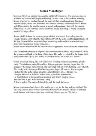 Simon Monologue
Stockton Street ran straight through the middle of Chinatown. The smoking sewers
billowed up like the buildings surrounding. On this crisp, cold San Fran morning,
Simon wheeled his mother through the maze of their small apartment. Stacks of
wooden chairs, china sets, hatboxes, and lanterns towered and leaned above. Simon
rolled his mom to the small window to watch and preoccupy her with the passing
pedestrians. In this cluttered small, apartment above their shop is where she spent
most of her days, alone.
Simon plodded down the creaking steps of their apartment, descending into the
eclectic antique shop where he busied himself with the tasks (and his recent takes) of
the day. Simon shifted about the shop, murmuring to himself as he continuously ...
Show more content on Helpwriting.net ...
Simon s soul was still with the small woman trapped in a maze of smoke and mirrors.
The floorboards creaked in response as Simons mother wheeled back and forth, from
the window and back to the head of the stairs. Her sad eyes glinted in the dusky light.
She hadn t eaten all day and had to use the bathroom, but where was Simon?
Simon s soul felt heavy, and wet like he was wearing wool and decided to go for a
swim. The darkness pushed in on him. Shapes appeared, forming larger than life
images of the things he had stolen. He was filled with an overwhelming sense of guilt.
The smoky voice interrupted his berating monologue, I ll make a deal with you .
His hair lay flat as he turned about in a crazed frenzy. Ok... I I mean yes.
His eyes widened in disbelief as the voice echoed her proposition.
He floated about in the unsettling situation, and finally made a choice.
You can take it, just make sure she s okay...
A deal is a deal. The voice slithered through the thick darkness.
Simon never came back home. His mother gave up for the day and went to bed. The
next day a small Asian woman came into Simon and his mother s house. She made
breakfast and woke the mother and explained, Simon sent me. We had a
 