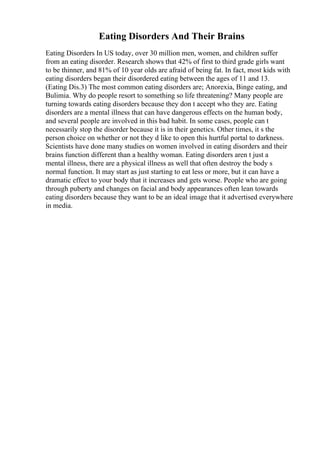 Eating Disorders And Their Brains
Eating Disorders In US today, over 30 million men, women, and children suffer
from an eating disorder. Research shows that 42% of first to third grade girls want
to be thinner, and 81% of 10 year olds are afraid of being fat. In fact, most kids with
eating disorders began their disordered eating between the ages of 11 and 13.
(Eating Dis.3) The most common eating disorders are; Anorexia, Binge eating, and
Bulimia. Why do people resort to something so life threatening? Many people are
turning towards eating disorders because they don t accept who they are. Eating
disorders are a mental illness that can have dangerous effects on the human body,
and several people are involved in this bad habit. In some cases, people can t
necessarily stop the disorder because it is in their genetics. Other times, it s the
person choice on whether or not they d like to open this hurtful portal to darkness.
Scientists have done many studies on women involved in eating disorders and their
brains function different than a healthy woman. Eating disorders aren t just a
mental illness, there are a physical illness as well that often destroy the body s
normal function. It may start as just starting to eat less or more, but it can have a
dramatic effect to your body that it increases and gets worse. People who are going
through puberty and changes on facial and body appearances often lean towards
eating disorders because they want to be an ideal image that it advertised everywhere
in media.
 