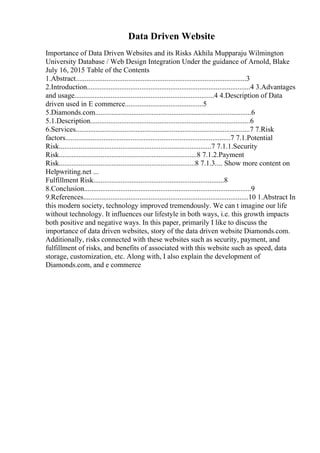 Data Driven Website
Importance of Data Driven Websites and its Risks Akhila Mupparaju Wilmington
University Database / Web Design Integration Under the guidance of Arnold, Blake
July 16, 2015 Table of the Contents
1.Abstract..............................................................................................3
2.Introduction..........................................................................................4 3.Advantages
and usage.............................................................................4 4.Description of Data
driven used in E commerce...........................................5
5.Diamonds.com......................................................................................6
5.1.Description........................................................................................6
6.Services................................................................................................7 7.Risk
factors...........................................................................................7 7.1.Potential
Risk....................................................................................7 7.1.1.Security
Risk............................................................................8 7.1.2.Payment
Risk...........................................................................8 7.1.3.... Show more content on
Helpwriting.net ...
Fulfillment Risk........................................................................8
8.Conclusion............................................................................................9
9.References...........................................................................................10 1.Abstract In
this modern society, technology improved tremendously. We can t imagine our life
without technology. It influences our lifestyle in both ways, i.e. this growth impacts
both positive and negative ways. In this paper, primarily I like to discuss the
importance of data driven websites, story of the data driven website Diamonds.com.
Additionally, risks connected with these websites such as security, payment, and
fulfillment of risks, and benefits of associated with this website such as speed, data
storage, customization, etc. Along with, I also explain the development of
Diamonds.com, and e commerce
 