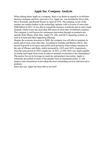 Apple Inc. Company Analysis
When talking about Apple as a company, there is no doubt in regards to its brilliant
business strategies and how innovative it is. Apple Inc. was founded by Steve Jobs,
Steve Wozniak, and Ronald Wayne in April of 1976. The company is one of the
number one market leaders in the technology industry with a revenue of more than
$500 billion in 2013. It was able to expand the business worldwide due to such a high
demand, which it now has more than 400 stores in more than 10 different countries.
The company is well known for continuous innovation through its products mix
include iPod, iPhone, iPad, Mac, Apple TV, iOS, and OS X operating systems, as
well as iCloud and other supporting offerings.
Despite the economy downturn in 2008, the company was still able to maintain its
profit and revenue years after that. According to Gamble and Marino (2013), The
record in growth in revenues and profits came primarily from volume increases in
the sale of iPhones and iPads, which increased by 142% and 183%, respectively,
from the same period in 2010. (Apple Inc. in 2011, p.350). How was Apple capable
of setting itself apart from rivals in order to maintain its position in the marketplace?
The answer lies on its leverage in creativity and products innovation. Apple is
extremely diversified in terms of the product lines as mentioned earlier, it s the
purpose and commitment in providing the most outstanding services and innovative
products.
Since day one, Apple has been able to set itself
 