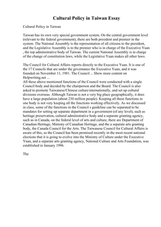 Cultural Policy in Taiwan Essay
Cultural Policy in Taiwan
Taiwan has its own very special government system. On the central government level
(relevant to the federal government), there are both president and premier in the
system. The National Assembly is the representation of all citizens to the president,
and the Legislative Assembly is to the premier who is in charge of the Executive Yuan
, the top administrative body of Taiwan. The current National Assembly is in charge
of the change of constitution laws, while the Legislative Yuan makes all other laws.
The Council for Cultural Affairs reports directly to the Executive Yuan. It is one of
the 17 Councils that are under the governance the Executive Yuan, and it was
founded on November 11, 1981. The Council ... Show more content on
Helpwriting.net ...
All these above mentioned functions of the Council were conducted with a single
Council body and decided by the chairperson and the Board. The Council is also
asked to promote Taiwanese/Chinese cultureinternationally, and set up cultural
divisions overseas. Although Taiwan is not a very big place geographically, it does
have a large population (about 230 million people). Keeping all these functions in
one body is not very keeping all the functions working effectively. As we discussed
in class, some of the functions in the Council s guideline can be separated to be
mandates for setting up separate department in a government (of any level), such as
heritage preservation, cultural administrative body and a separate granting agency,
such as in Canada, on the federal level of arts and culture, there are Department of
Canadian Heritage, Ministry of Canadian Heritage, and the a separate arts granting
body, the Canada Council for the Arts. The Taiwanese Council for Cultural Affairs is
aware of this, so the Council has been promised recently in the most recent national
elections that it is going to evolve into the Ministry of Culture under the Executive
Yuan, and a separate arts granting agency, National Culture and Arts Foundation, was
established in January 1996.
The
 