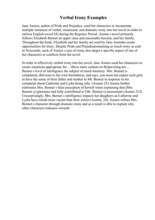 Verbal Irony Examples
Jane Austen, author of Pride and Prejudice, used her characters to incorporate
multiple instances of verbal, situational, and dramatic irony into her novel in order to
satirize English social life during the Regency Period. Austen s novel primarily
follows Elizabeth Bennet an upper class and reasonable heroine, and her family.
Throughout the book, Elizabeth and her family are used by Jane Austento create
opportunities for irony. Despite Pride and Prejudicecontaining as much irony as coal
in Newcastle, each of Austen s uses of irony also target a specific aspect of one of
her characters or conflicts from the novel.
In order to effectively embed irony into her novel, Jane Austen used her characters to
create situations appropriate for ... Show more content on Helpwriting.net ...
Bennet s level of intelligence the subject of much mockery. Mrs. Bennet is
completely oblivious to her own foolishness, and says ,you must not expect such girls
to have the sense of their father and mother to Mr. Bennet in response to his
complaint about Catherine and Lydia being silly. (Austen 25) Austen further
elaborates Mrs. Bennet s false perception of herself when explaining that [Mrs.
Bennet s] ignorance and folly contributed to [Mr. Bennet s] amusement (Austen 213).
Unsurprisingly, Mrs. Bennet s intelligence impacts her daughters as Catherine and
Lydia have minds more vacant than their sisters (Austen, 24). Austen refines Mrs.
Bennet s character through dramatic irony and as a result is able to explain why
other characters rudeness towards
 