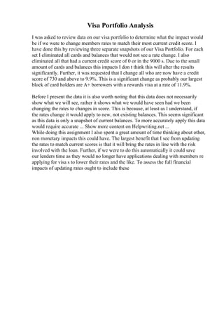 Visa Portfolio Analysis
I was asked to review data on our visa portfolio to determine what the impact would
be if we were to change members rates to match their most current credit score. I
have done this by reviewing three separate snapshots of our Visa Portfolio. For each
set I eliminated all cards and balances that would not see a rate change. I also
eliminated all that had a current credit score of 0 or in the 9000 s. Due to the small
amount of cards and balances this impacts I don t think this will alter the results
significantly. Further, it was requested that I change all who are now have a credit
score of 730 and above to 9.9%. This is a significant change as probably our largest
block of card holders are A+ borrowers with a rewards visa at a rate of 11.9%.
Before I present the data it is also worth noting that this data does not necessarily
show what we will see, rather it shows what we would have seen had we been
changing the rates to changes in score. This is because, at least as I understand, if
the rates change it would apply to new, not existing balances. This seems significant
as this data is only a snapshot of current balances. To more accurately apply this data
would require accurate ... Show more content on Helpwriting.net ...
While doing this assignment I also spent a great amount of time thinking about other,
non monetary impacts this could have. The largest benefit that I see from updating
the rates to match current scores is that it will bring the rates in line with the risk
involved with the loan. Further, if we were to do this automatically it could save
our lenders time as they would no longer have applications dealing with members re
applying for visa s to lower their rates and the like. To assess the full financial
impacts of updating rates ought to include these
 