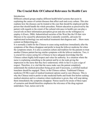 The Crucial Role Of Cultural Relevance In Health Care
Introduction
Different cultural groups employ different health belief systems that assist in
explaining the causes of certain diseases that affect each and every culture. This also
explains how the diseases can be treated or the cure that should be employed and the
person that should handle the whole procedure. Patient education as perceived by the
patient with regards to the extent of the cultural relevance in health care can play a
crucial role on their information perception given and also on the willingness to
employ it (Essex, 2006). Industrialized societies of the West like the US that view
illnesses to be caused by phenomena that is naturally scientific, advocate for
sophisticated technology use and medical treatments that diagnose and ... Show more
content on Helpwriting.net ...
It is normally a habit for the Chinese to cease using medicines immediately after the
symptoms of the illness disappear and prefer to keep the leftover medicine for when
the symptoms return. It is also a common culture and tradition for the patients to treat
another Chinese patient having similar symptoms with the leftover medicine. Two, it
is crucial for a nurse caring for a Chinese to have adequate knowledge that the
Chinese culture highly hold respect and value for authority. In a situation where the
nurse is explaining something to the patient and he or she nods giving the
impression to the nurse that they have understood, while in fact it is just a sign of
respect. Therefore, it is vital that the nurse make sure the patient completely
understands the medical procedure being given and if necessary, a certified medical
translator should be engaged. Three, in the Chinese culture, Traditional Chinese
medicine (TCM) is part of medical treatment options used to cure illnesses. This is
why the Chinese tend to prefer to take medicinal herbs and foods first before seeking
medical attention and in a situation where medication is given, they will stop taking
them immediately the symptoms disappear. Nurses need to be aware of these types
of scenarios and should therefore emphasize the relevance of the drug regimen
undertaken. Four, nurses out to be
 