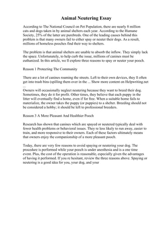 Animal Neutering Essay
According to The National Council on Pet Population, there are nearly 8 million
cats and dogs taken in by animal shelters each year. According to the Humane
Society, 25% of the latter are purebreds. One of the leading causes behind this
problem is that many owners fail to either spay or neuter their dogs. As a result,
millions of homeless pooches find their way to shelters.
The problem is that animal shelters are unable to absorb the inflow. They simply lack
the space. Unfortunately, to help curb the issue, millions of canines must be
euthanized. In this article, we ll explore three reasons to spay or neuter your pooch.
Reason 1 Protecting The Community
There are a lot of canines roaming the streets. Left to their own devices, they ll often
get into trash bins (spilling them over in the ... Show more content on Helpwriting.net
...
Owners will occasionally neglect neutering because they want to breed their dog.
Sometimes, they do it for profit. Other times, they believe that each puppy in the
litter will eventually find a home, even if for free. When a suitable home fails to
materialize, the owner takes the puppy (or puppies) to a shelter. Breeding should not
be considered a hobby; it should be left to professional breeders.
Reason 3 A More Pleasant And Healthier Pooch
Research has shown that canines which are spayed or neutered typically deal with
fewer health problems or behavioral issues. They re less likely to run away, easier to
train, and more responsive to their owners. Each of these factors ultimately means
that owners enjoy the companionship of a more pleasant pooch.
Today, there are very few reasons to avoid spaying or neutering your dog. The
procedure is performed while your pooch is under anesthesia and is a one time
event. Plus, the cost of the operation is reasonable, especially given the advantages
of having it performed. If you re hesitant, review the three reasons above. Spaying or
neutering is a good idea for you, your dog, and your
 