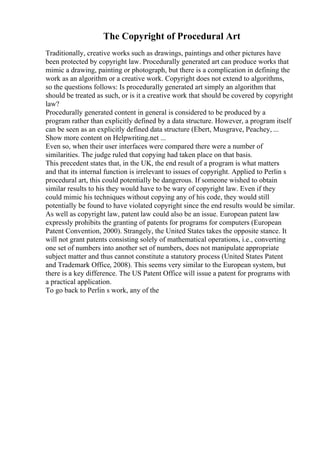 The Copyright of Procedural Art
Traditionally, creative works such as drawings, paintings and other pictures have
been protected by copyright law. Procedurally generated art can produce works that
mimic a drawing, painting or photograph, but there is a complication in defining the
work as an algorithm or a creative work. Copyright does not extend to algorithms,
so the questions follows: Is procedurally generated art simply an algorithm that
should be treated as such, or is it a creative work that should be covered by copyright
law?
Procedurally generated content in general is considered to be produced by a
program rather than explicitly defined by a data structure. However, a program itself
can be seen as an explicitly defined data structure (Ebert, Musgrave, Peachey, ...
Show more content on Helpwriting.net ...
Even so, when their user interfaces were compared there were a number of
similarities. The judge ruled that copying had taken place on that basis.
This precedent states that, in the UK, the end result of a program is what matters
and that its internal function is irrelevant to issues of copyright. Applied to Perlin s
procedural art, this could potentially be dangerous. If someone wished to obtain
similar results to his they would have to be wary of copyright law. Even if they
could mimic his techniques without copying any of his code, they would still
potentially be found to have violated copyright since the end results would be similar.
As well as copyright law, patent law could also be an issue. European patent law
expressly prohibits the granting of patents for programs for computers (European
Patent Convention, 2000). Strangely, the United States takes the opposite stance. It
will not grant patents consisting solely of mathematical operations, i.e., converting
one set of numbers into another set of numbers, does not manipulate appropriate
subject matter and thus cannot constitute a statutory process (United States Patent
and Trademark Office, 2008). This seems very similar to the European system, but
there is a key difference. The US Patent Office will issue a patent for programs with
a practical application.
To go back to Perlin s work, any of the
 