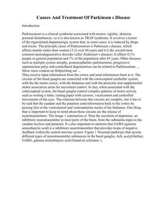 Causes And Treatment Of Parkinson s Disease
Introduction
Parkinsonism is a clinical syndrome associated with tremor, rigidity, akinesia,
postural disturbances, so it is also known as TRAP syndrome. It involves a lesion
of the nigrostriatal dopaminergic system that, in some cases, it is induced by drugs
and toxins. The principle cause of Parkinsonism is Parkinson s disease, which
affects mainly males than women (3:2) over 60 years and it is the second most
common neurodegenerative disorder (after Alzheimer s disease). It affects 0,1%
people in general population and 1% of the population after 65 years. Other diseases
such as multiple system atrophy, postencephalitic parkinsonism, progressive
supranuclear palsy and corticobasal degeneration can be related to Parkinsonism. ...
Show more content on Helpwriting.net ...
They receive input information from the cortex and send information back to it. The
circuits of the basal ganglia are connected with the corticospinal cerebellar system,
with the the motor cortex, with the thalamus and with the premotor and supplemental
motor association areas for movement control. In fact, when associated with the
corticospinal system, the basal ganglia control complex patterns of motor activity
such as writing a letter, cutting paper with scissors, vocalization and controlled
movements of the eyes. The relations between this circuits are complex, but it has to
be said that the caudate and the putamen send information back to the cortex by
passing first at the ventrolateral and ventroanterior nuclei of the thalamus. One thing
that is important to keep in mind about these circuits are the release of
neurotransmitters. The image 1 summarizes it. Note the secretion of dopamine, an
inhibitory neurotransmitter in most parts of the brain, from the substantia nigra to the
caudate nucleus and putamen. It s also important to mention that GABA (gamma
aminobutyric acid) is a inhibitory neurotransmitter that provides loops of negative
feedback within the central nervous system. Figure 1 Neuronal pathways that secrete
different types of neurotransmitter substances in the basal ganglia. Ach, acetylcholine;
GABA, gamma aminobutyric acid (found on reference 1,
 