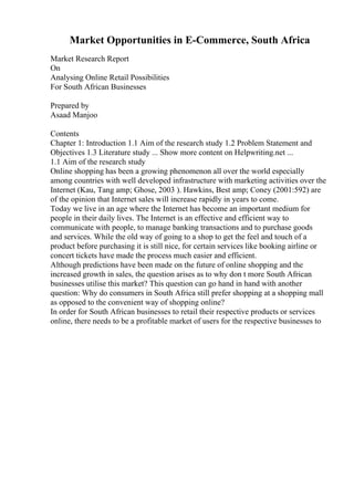 Market Opportunities in E-Commerce, South Africa
Market Research Report
On
Analysing Online Retail Possibilities
For South African Businesses
Prepared by
Asaad Manjoo
Contents
Chapter 1: Introduction 1.1 Aim of the research study 1.2 Problem Statement and
Objectives 1.3 Literature study ... Show more content on Helpwriting.net ...
1.1 Aim of the research study
Online shopping has been a growing phenomenon all over the world especially
among countries with well developed infrastructure with marketing activities over the
Internet (Kau, Tang amp; Ghose, 2003 ). Hawkins, Best amp; Coney (2001:592) are
of the opinion that Internet sales will increase rapidly in years to come.
Today we live in an age where the Internet has become an important medium for
people in their daily lives. The Internet is an effective and efficient way to
communicate with people, to manage banking transactions and to purchase goods
and services. While the old way of going to a shop to get the feel and touch of a
product before purchasing it is still nice, for certain services like booking airline or
concert tickets have made the process much easier and efficient.
Although predictions have been made on the future of online shopping and the
increased growth in sales, the question arises as to why don t more South African
businesses utilise this market? This question can go hand in hand with another
question: Why do consumers in South Africa still prefer shopping at a shopping mall
as opposed to the convenient way of shopping online?
In order for South African businesses to retail their respective products or services
online, there needs to be a profitable market of users for the respective businesses to
 