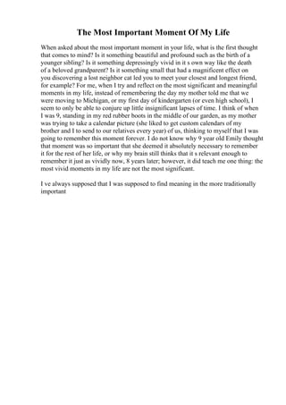 The Most Important Moment Of My Life
When asked about the most important moment in your life, what is the first thought
that comes to mind? Is it something beautiful and profound such as the birth of a
younger sibling? Is it something depressingly vivid in it s own way like the death
of a beloved grandparent? Is it something small that had a magnificent effect on
you discovering a lost neighbor cat led you to meet your closest and longest friend,
for example? For me, when I try and reflect on the most significant and meaningful
moments in my life, instead of remembering the day my mother told me that we
were moving to Michigan, or my first day of kindergarten (or even high school), I
seem to only be able to conjure up little insignificant lapses of time. I think of when
I was 9, standing in my red rubber boots in the middle of our garden, as my mother
was trying to take a calendar picture (she liked to get custom calendars of my
brother and I to send to our relatives every year) of us, thinking to myself that I was
going to remember this moment forever. I do not know why 9 year old Emily thought
that moment was so important that she deemed it absolutely necessary to remember
it for the rest of her life, or why my brain still thinks that it s relevant enough to
remember it just as vividly now, 8 years later; however, it did teach me one thing: the
most vivid moments in my life are not the most significant.
I ve always supposed that I was supposed to find meaning in the more traditionally
important
 