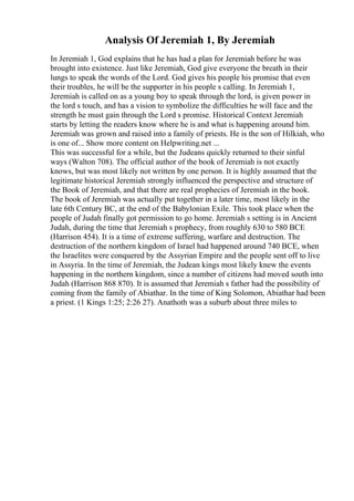 Analysis Of Jeremiah 1, By Jeremiah
In Jeremiah 1, God explains that he has had a plan for Jeremiah before he was
brought into existence. Just like Jeremiah, God give everyone the breath in their
lungs to speak the words of the Lord. God gives his people his promise that even
their troubles, he will be the supporter in his people s calling. In Jeremiah 1,
Jeremiah is called on as a young boy to speak through the lord, is given power in
the lord s touch, and has a vision to symbolize the difficulties he will face and the
strength he must gain through the Lord s promise. Historical Context Jeremiah
starts by letting the readers know where he is and what is happening around him.
Jeremiah was grown and raised into a family of priests. He is the son of Hilkiah, who
is one of... Show more content on Helpwriting.net ...
This was successful for a while, but the Judeans quickly returned to their sinful
ways (Walton 708). The official author of the book of Jeremiah is not exactly
knows, but was most likely not written by one person. It is highly assumed that the
legitimate historical Jeremiah strongly influenced the perspective and structure of
the Book of Jeremiah, and that there are real prophecies of Jeremiah in the book.
The book of Jeremiah was actually put together in a later time, most likely in the
late 6th Century BC, at the end of the Babylonian Exile. This took place when the
people of Judah finally got permission to go home. Jeremiah s setting is in Ancient
Judah, during the time that Jeremiah s prophecy, from roughly 630 to 580 BCE
(Harrison 454). It is a time of extreme suffering, warfare and destruction. The
destruction of the northern kingdom of Israel had happened around 740 BCE, when
the Israelites were conquered by the Assyrian Empire and the people sent off to live
in Assyria. In the time of Jeremiah, the Judean kings most likely knew the events
happening in the northern kingdom, since a number of citizens had moved south into
Judah (Harrison 868 870). It is assumed that Jeremiah s father had the possibility of
coming from the family of Abiathar. In the time of King Solomon, Abiathar had been
a priest. (1 Kings 1:25; 2:26 27). Anathoth was a suburb about three miles to
 