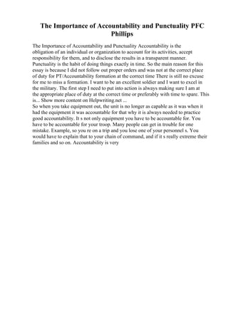 The Importance of Accountability and Punctuality PFC
Phillips
The Importance of Accountability and Punctuality Accountability is the
obligation of an individual or organization to account for its activities, accept
responsibility for them, and to disclose the results in a transparent manner.
Punctuality is the habit of doing things exactly in time. So the main reason for this
essay is because I did not follow out proper orders and was not at the correct place
of duty for PT/Accountability formation at the correct time There is still no excuse
for me to miss a formation. I want to be an excellent soldier and I want to excel in
the military. The first step I need to put into action is always making sure I am at
the appropriate place of duty at the correct time or preferably with time to spare. This
is... Show more content on Helpwriting.net ...
So when you take equipment out, the unit is no longer as capable as it was when it
had the equipment it was accountable for that why it is always needed to practice
good accountability. It s not only equipment you have to be accountable for. You
have to be accountable for your troop. Many people can get in trouble for one
mistake. Example, so you re on a trip and you lose one of your personnel s. You
would have to explain that to your chain of command, and if it s really extreme their
families and so on. Accountability is very
 