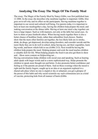 Analyzing The Essay The Magic Of The Family Meal
The essay, The Magic of the Family Meal by Nancy Gibbs, was first published June
12 2006. In the essay she describes why mealtime together is important. Gibbs Also
goes on to tell why and its effect on the participants. Having mealtime together is
important to our social and cultural well being. For parents today it is important to
have at least one mealtogether a day, having the children help prepare the meal, and
making conversation at the dinner table. Having at least one meal a day together can
have a large impact. Such as with manners, not only at the table but social cues. As
how to share or pass foodwith others. When having meals together there is also a
better chance of healthier foods, rather than unhealthier food choices. Studies
show that the more often families eat together, the less likely kids are to smoke,
drink, do drugs, get depressed, develop eating disorders, and consider suicide and the
more likely they are to do well in school, delay having sex, eat their vegetables, learn
big words, and know which fork to use (Gibbs 212). Next would be having the
children help prepare the meal. Helping prepare and cook the meal teaches children
a valuable skill for life. When helping prepare the food it can also get them to show
and... Show more content on Helpwriting.net ...
Having conversations helps children with social cues and speaking. Such as hearing
adult speak with larger words and in a more sophisticated way. Helps promote the
children to speak more thought out and better. It also promotes better confidence and
feeling as if the parents are proud of them. And on those evenings when the mood is
right and the family lingers, caught up in an idea or an argument explored in a
shared safe place where no one is stupid or shy or ashamed, you get a glimpse of
the power of this habit and why social scientists say such communion acts as a kind
of vaccine, protecting kids from all manner of harm (Gibbs
 
