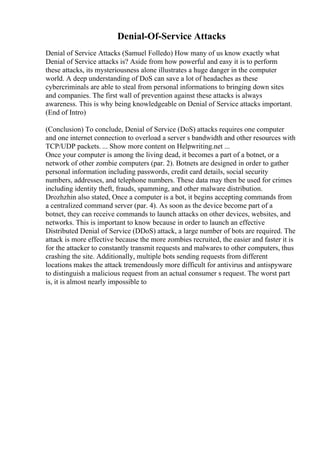 Denial-Of-Service Attacks
Denial of Service Attacks (Samuel Folledo) How many of us know exactly what
Denial of Service attacks is? Aside from how powerful and easy it is to perform
these attacks, its mysteriousness alone illustrates a huge danger in the computer
world. A deep understanding of DoS can save a lot of headaches as these
cybercriminals are able to steal from personal informations to bringing down sites
and companies. The first wall of prevention against these attacks is always
awareness. This is why being knowledgeable on Denial of Service attacks important.
(End of Intro)
(Conclusion) To conclude, Denial of Service (DoS) attacks requires one computer
and one internet connection to overload a server s bandwidth and other resources with
TCP/UDP packets. ... Show more content on Helpwriting.net ...
Once your computer is among the living dead, it becomes a part of a botnet, or a
network of other zombie computers (par. 2). Botnets are designed in order to gather
personal information including passwords, credit card details, social security
numbers, addresses, and telephone numbers. These data may then be used for crimes
including identity theft, frauds, spamming, and other malware distribution.
Drozhzhin also stated, Once a computer is a bot, it begins accepting commands from
a centralized command server (par. 4). As soon as the device become part of a
botnet, they can receive commands to launch attacks on other devices, websites, and
networks. This is important to know because in order to launch an effective
Distributed Denial of Service (DDoS) attack, a large number of bots are required. The
attack is more effective because the more zombies recruited, the easier and faster it is
for the attacker to constantly transmit requests and malwares to other computers, thus
crashing the site. Additionally, multiple bots sending requests from different
locations makes the attack tremendously more difficult for antivirus and antispyware
to distinguish a malicious request from an actual consumer s request. The worst part
is, it is almost nearly impossible to
 