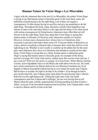 Human Nature In Victor Hugo s Les Miserables
I agree with the statement that in the novel Les Miserables, the author Victor Hugo
is trying to say that human nature is basically good. In the most basic sense, the
definition of good trying to do the right thing, even if there are negative
consequences. It often means having to sacrifice and give up something to do the
right thing. Throughout the book, many characters sacrifice their happiness and
morals in order to do what they believe is the right and fair thing. Even when faced
with serious consequences for being honest, characters more often than not still
choose to do the right thing. Some may argue that Victor Hugo is saying that
human nature is basically evil because some characters commit evil actions.
However, in most cases, characters don t always have evil intentions, their
execution is just poor and makes them seem evil. Everyone thinks of themselves as
a hero, almost everything a character does is because that s what they believe is the
right thing to do. Whether or not it really is could be up for debate but for the most
part, most characters don t have evil intentions and attempt to usually do the right
thing. Victor Hugo is saying that as a whole, human nature is inherently good.
Hugo is saying that human nature is basically good. An example of this being
proved is on page 362, From what motive, indeed, does this convict come and say: I
am a convict? Well yes! the motive is strange. It is from honor. When Marius married
Cosette, Jean Valjeandidn t have to tell Marius the truth about who he was. He could
have easily continued to let Marius believe he was Monsieur Fauchelevent, lived
happily in Marius household without having to ever mutter the name Jean Valjean.
But he knew it wouldn t be right to do that so he couldn t. Even though he had to
give up the ideal life, Jean Valjean came clean about his past because that s what he
believed was the right thing to do. Telling the truth came with very harsh
consequences and Jean Valjean did it willingly. No one was forcing him to tell
Marius about his past, nobody suspected him of being anything less than Cosette s
father, everyone in the household respected and loved him. Jean Valjean didn t want
to deceive Marius and lie to him so he had
 