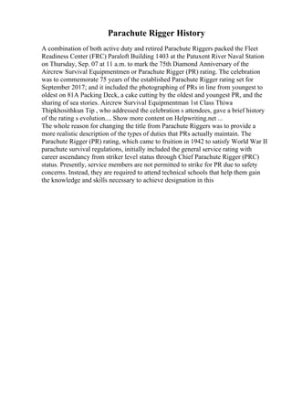 Parachute Rigger History
A combination of both active duty and retired Parachute Riggers packed the Fleet
Readiness Center (FRC) Paraloft Building 1403 at the Patuxent River Naval Station
on Thursday, Sep. 07 at 11 a.m. to mark the 75th Diamond Anniversary of the
Aircrew Survival Equipmentmen or Parachute Rigger (PR) rating. The celebration
was to commemorate 75 years of the established Parachute Rigger rating set for
September 2017; and it included the photographing of PRs in line from youngest to
oldest on 81A Packing Deck, a cake cutting by the oldest and youngest PR, and the
sharing of sea stories. Aircrew Survival Equipmentman 1st Class Thiwa
Thipkhosithkun Tip , who addressed the celebration s attendees, gave a brief history
of the rating s evolution.... Show more content on Helpwriting.net ...
The whole reason for changing the title from Parachute Riggers was to provide a
more realistic description of the types of duties that PRs actually maintain. The
Parachute Rigger (PR) rating, which came to fruition in 1942 to satisfy World War II
parachute survival regulations, initially included the general service rating with
career ascendancy from striker level status through Chief Parachute Rigger (PRC)
status. Presently, service members are not permitted to strike for PR due to safety
concerns. Instead, they are required to attend technical schools that help them gain
the knowledge and skills necessary to achieve designation in this
 
