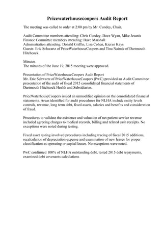Pricewaterhousecoopers Audit Report
The meeting was called to order at 2:00 pm by Mr. Cundey, Chair.
Audit Committee members attending: Chris Cundey, Dave Wyan, Mike Jesanis
Finance Committee members attending: Dave Marshall
Administration attending: Donald Griffin, Lisa Cohen, Kieran Kays
Guests: Eric Schwartz of PriceWaterhouseCoopers and Tina Naimie of Dartmouth
Hitchcock
Minutes
The minutes of the June 19, 2015 meeting were approved.
Presentation of PriceWaterhouseCoopers AuditReport
Mr. Eric Schwartz of PriceWaterhouseCoopers (PwC) provided an Audit Committee
presentation of the audit of fiscal 2015 consolidated financial statements of
Dartmouth Hitchcock Health and Subsidiaries.
PriceWaterhouseCoopers issued an unmodified opinion on the consolidated financial
statements. Areas identified for audit procedures for NLHA include entity levels
controls, revenue, long term debt, fixed assets, salaries and benefits and consideration
of fraud.
Procedures to validate the existence and valuation of net patient service revenue
included agreeing charges to medical records, billing and related cash receipts. No
exceptions were noted during testing.
Fixed asset testing involved procedures including tracing of fiscal 2015 additions,
recalculation of depreciation expense and examination of new leases for proper
classification as operating or capital leases. No exceptions were noted.
PwC confirmed 100% of NLHA outstanding debt, tested 2015 debt repayments,
examined debt covenants calculations
 