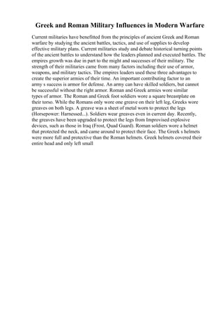 Greek and Roman Military Influences in Modern Warfare
Current militaries have benefitted from the principles of ancient Greek and Roman
warfare by studying the ancient battles, tactics, and use of supplies to develop
effective military plans. Current militaries study and debate historical turning points
of the ancient battles to understand how the leaders planned and executed battles. The
empires growth was due in part to the might and successes of their military. The
strength of their militaries came from many factors including their use of armor,
weapons, and military tactics. The empires leaders used these three advantages to
create the superior armies of their time. An important contributing factor to an
army s success is armor for defense. An army can have skilled soldiers, but cannot
be successful without the right armor. Roman and Greek armies wore similar
types of armor. The Roman and Greek foot soldiers wore a square breastplate on
their torso. While the Romans only wore one greave on their left leg, Greeks wore
greaves on both legs. A greave was a sheet of metal worn to protect the legs
(Horsepower: Harnessed...). Soldiers wear greaves even in current day. Recently,
the greaves have been upgraded to protect the legs from Improvised explosive
devices, such as those in Iraq (Frost, Quad Guard). Roman soldiers wore a helmet
that protected the neck, and came around to protect their face. The Greek s helmets
were more full and protective than the Roman helmets. Greek helmets covered their
entire head and only left small
 