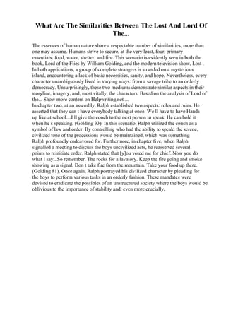 What Are The Similarities Between The Lost And Lord Of
The...
The essences of human nature share a respectable number of similarities, more than
one may assume. Humans strive to secure, at the very least, four, primary
essentials: food, water, shelter, and fire. This scenario is evidently seen in both the
book, Lord of the Flies by William Golding, and the modern television show, Lost .
In both applications, a group of complete strangers is stranded on a mysterious
island, encountering a lack of basic necessities, sanity, and hope. Nevertheless, every
character unambiguously lived in varying ways: from a savage tribe to an orderly
democracy. Unsurprisingly, these two mediums demonstrate similar aspects in their
storyline, imagery, and, most vitally, the characters. Based on the analysis of Lord of
the... Show more content on Helpwriting.net ...
In chapter two, at an assembly, Ralph established two aspects: roles and rules. He
asserted that they can t have everybody talking at once. We ll have to have Hands
up like at school....I ll give the conch to the next person to speak. He can hold it
when he s speaking. (Golding 33). In this scenario, Ralph utilized the conch as a
symbol of law and order. By controlling who had the ability to speak, the serene,
civilized tone of the processions would be maintained, which was something
Ralph profoundly endeavored for. Furthermore, in chapter five, when Ralph
signalled a meeting to discuss the boys uncivilized acts, he reasserted several
points to reinitiate order. Ralph stated that [y]ou voted me for chief. Now you do
what I say...So remember. The rocks for a lavatory. Keep the fire going and smoke
showing as a signal, Don t take fire from the mountain. Take your food up there.
(Golding 81). Once again, Ralph portrayed his civilized character by pleading for
the boys to perform various tasks in an orderly fashion. These mandates were
devised to eradicate the possibles of an unstructured society where the boys would be
oblivious to the importance of stability and, even more crucially,
 