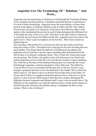 Augustine Uses The Terminology Of `` Relations `` And
Work...
Augustine uses the terminology of relations to work through the Trinitarian thinking
of one substance but three persons. It should be noted that persons is used because
of a lack of better terminology. Augustine shows the interworking s of these three
persons in the sphere of relations. Relations such as Father and Son. This relation
however does not speak of an inferiority of the Son to the Father but rather it only
speaks to the relationship between the two and it helps distinguish the difference but
it also holds the unity of the two as well. Then there is the spirit which is referred to
as a gift that moves between the Father and the Son. Augustine goes on to refer to the
spirit as love. There is also an emphasis on the fact that... Show more content on
Helpwriting.net ...
His reasoning is that perfect love is not just love that one has within oneself nor
being the essence of love. The perfect love is having love but also lavishing that love
upon another. This brings about the duplicity of God because according to the
perfection of love God has to lavish it upon something other than Himself but He
still lavishes it on Himself, confusing I know. This is where the Triune God comes
into the picture. The Triune is the perfect circle of God because it lets God be the
perfect disposition of love in that He is love but He also lavishes it upon something
else. With this as the basis of his thinking Edwards goes on to describe the Triune
God through Augustine s relations perspective with a little twist. The Father has
to lavish His love for it to be perfect and He does this on the Son. So this is easy
enough to grasp but then how is love lavished back to the Father? This is where the
Spirit comes in. The Spirit is the Love that the Son lavishes back to the Father. So
by the end of it there is a complete and perfect picture of love, where love is given
and love is also received. When trying to flesh this out I couldn t distinguish the
difference between Augustine and Edwards until I wrote it out for myself above. The
difference is that Augustine was using the relations theory to back up the oneness of
God but Edwards focused on the relations theory to strengthen the three in that
oneness. There is also a feeling of
 