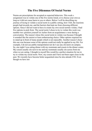 The Five Dilemmas Of Social Norms
Norms are prescriptions for accepted or expected behaviors. This week s
assignment was to violate one of the five norms listed, or to choose your own as
long as it did not cause harm to you or others. Below I will be describing my
journey of trying to violate a social norm in a public setting, how I felt, the reactions
people had towards me, and the barriers that kept me from choosing different
options. Since I did not want to have to create my own social normto violate, I had
five options to pick from. The social norm I chose to try to violate this week was
number two: position yourself six inches from an acquaintance s nose during a
conversation. The reason I chose this social norm to violate was because I thought
it sounded like the easiest or least embarrassing choice. Other options required me
to stand up in front of many people which is not enjoyable. Another reason I chose
this one was because some of the options could not really be applied to my life. For
example, I do not use public transportation nor do I use any elevators on campus.
So, one night I was eating dinner with my roommate and cousin in the dinner center.
My cousin usually sits next to me and my roommate usually sits across from me
when we are eating. I thought to myself this would be a perfect situation for me to
try to violate my social norm. Now, my cousin and I have not been super close in the
past. We recently have become better acquainted since he also attends UNI. Even
though we have not
 