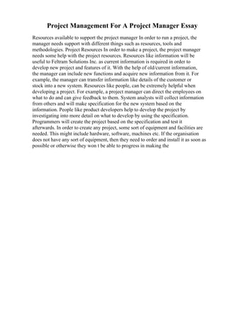 Project Management For A Project Manager Essay
Resources available to support the project manager In order to run a project, the
manager needs support with different things such as resources, tools and
methodologies. Project Resources In order to make a project, the project manager
needs some help with the project resources. Resources like information will be
useful to Feltram Solutions Inc. as current information is required in order to
develop new project and features of it. With the help of old/current information,
the manager can include new functions and acquire new information from it. For
example, the manager can transfer information like details of the customer or
stock into a new system. Resources like people, can be extremely helpful when
developing a project. For example, a project manager can direct the employees on
what to do and can give feedback to them. System analysts will collect information
from others and will make specification for the new system based on the
information. People like product developers help to develop the project by
investigating into more detail on what to develop by using the specification.
Programmers will create the project based on the specification and test it
afterwards. In order to create any project, some sort of equipment and facilities are
needed. This might include hardware, software, machines etc. If the organisation
does not have any sort of equipment, then they need to order and install it as soon as
possible or otherwise they won t be able to progress in making the
 