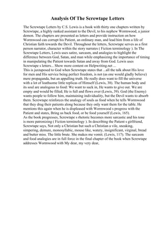 Analysis Of The Screwtape Letters
The Screwtape Letters by C.S. Lewis is a book with thirty one chapters written by
Screwtape, a highly ranked assistant to the Devil, to his nephew Wormwood, a junior
demon. The chapters are presented as letters and provide instruction on how
Wormwood can corrupt his Patient, an ordinary man, and lead him from a life of
Christian faith towards the Devil. Throughout the letters, Screwtape serves as a first
person narrator, character within the story narrates ( Fiction terminology ). In The
Screwtape Letters, Lewis uses satire, sarcasm, and analogies to highlight the
difference between God, Satan, and man while emphasizing the importance of timing
in manipulating the Patient towards Satan and away from God. Lewis uses
Screwtape s letters... Show more content on Helpwriting.net ...
This is juxtaposed to God when Screwtape states that ...all the talk about His love
for men and His service being perfect freedom, is not (as one would gladly believe)
mere propaganda, but an appalling truth. He really does want to fill the universe
with a lot of loathsome little replicas of Himself (Lewis, 38). The human body and
its soul are analogous to food: We want to suck in, He wants to give out. We are
empty and would be filled; He is full and flows over (Lewis, 39). God (the Enemy)
wants people to follow him, maintaining individuality, but the Devil wants to absorb
them. Screwtape reinforces the analogy of souls as food when he tells Wormwood
that they drag their patients along because they only want them for the table. He
mentions this again when he is displeased with Wormwood s progress with the
Patient and states, Bring us back food, or be food yourself (Lewis, 165).
As the book progresses, Screwtape s rhetoric becomes more sarcastic and his tone
is more patronizing ( Fiction terminology ). In describing the Patient s girlfriend,
Screwtape says, Not only a Christian but such a Christian a vile, sneaking,
simpering, demure, monosyllabic, mouse like, watery, insignificant, virginal, bread
and butter miss. The little brute. She makes me vomit. (Lewis, 117). The sarcasm
and food analogies are in full force in the final chapter of the book when Screwtape
addresses Wormwood with My dear, my very dear,
 
