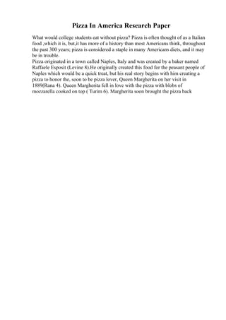 Pizza In America Research Paper
What would college students eat without pizza? Pizza is often thought of as a Italian
food ,which it is, but,it has more of a history than most Americans think, throughout
the past 300 years; pizza is considered a staple in many Americans diets, and it may
be in trouble.
Pizza originated in a town called Naples, Italy and was created by a baker named
Raffaele Esposit (Levine 8).He originally created this food for the peasant people of
Naples which would be a quick treat, but his real story begins with him creating a
pizza to honor the, soon to be pizza lover, Queen Margherita on her visit in
1889(Rana 4). Queen Margherita fell in love with the pizza with blobs of
mozzarella cooked on top ( Turim 6). Margherita soon brought the pizza back
 