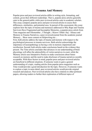 Trauma And Memory
Popular press and peer reviewed articles differ in writing style, formatting, and
content, given their different readerships. That is, popular press articles generally
cater to the general public while peer reviewed articles cater to academic scholars.
This essay compares popular press and peer reviewed articles to assess their
differences, similarities, and potential uses. In pursuit of this assessment, this essay
explores how the topic of trauma and memoryis addressed in Why Rape and Trauma
Survivors Have Fragmented and Incomplete Memories, a popular press article from
Time magazine and I Remember , I Thought , I Know I Didn t Say : Silence and
Memory in Trauma Narratives, a peer reviewed journal from the academic journal
Memory.... Show more content on Helpwriting.net ...
First, both articles address the topic of trauma and memory with respect to the
psychological processes in trauma survivors. Both articles acknowledge the
importance of neuropathology as having a role in memory impairment and
recollection. Second, both articles make conclusions based on the evidence they
present. The Time article concludes that advances in our understanding of brain
physiology will affect the admissibility of victim narratives in court, while the
Memory article uses Interpretive Poetics to make conclusions about future
research on memory and the need to make disclosure of trauma narratives socially
acceptable. With these factors in mind, popular press and peer reviewed articles
are beneficial in different situations. If someone wants to gain a general
understanding of a topic, reading articles from popular press magazines such as
Time would provide a good introduction for the topic. However, if someone wants
to explore a topic in more detail, peer reviewed articles would provide original
research and analyses. Peer reviewed articles also have citations to other pertinent
papers, allowing readers to further their exploration of different topics of
 