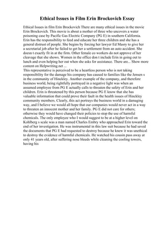 Ethical Issues in Film Erin Brockovich Essay
Ethical Issues in film Erin Brockovich There are many ethical issues in the movie
Erin Brockovich. This movie is about a mother of three who uncovers a water
poisoning case by Pacific Gas Electric Company (PG E) in southern California.
Erin has the responsibility to feed and educate her three children and she has a
general distrust of people. She begins by forcing her lawyer Ed Masry to give her
a secretarial job after he failed to get her a settlement from an auto accident. She
doesn t exactly fit in at the firm. Other female co workers do not approve of her
cleavage that she shows. Women in the office don t include Erin in going out to
lunch and even helping her out when she asks for assistance. There are... Show more
content on Helpwriting.net ...
This representative is perceived to be a heartless person who is not taking
responsibility for the damage his company has caused to families like the Jensen s
in the community of Hinckley. Another example of the company, and therefore
business world, being rightfully portrayed in a negative light was when an
assumed employee from PG E actually calls to threaten the safety of Erin and her
children. Erin is threatened by this person because PG E know that she has
valuable information that could prove their fault in the health issues of Hinckley
community members. Clearly, this act portrays the business world in a damaging
way, and I believe we would all hope that our companies would never act in a way
to threaten an innocent mother and her family. PG E did not care for others;
otherwise they would have changed their policies to stop the use of harmful
chemicals. The only employee who I would suggest to be at a higher level on
Kohlberg s scale was a man named Charles Embry who approached Erin toward the
end of her investigation. He was instrumental in this law suit because he had saved
the documents that PG E had requested to destroy because he knew it was unethical
to destroy the evidence of harmful chemicals. He watched his cousin pass away at
only 41 years old, after suffering nose bleeds while cleaning the cooling towers,
having his
 