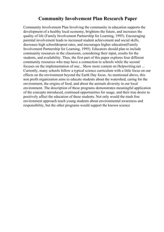 Community Involvement Plan Research Paper
Community Involvement Plan Involving the community in education supports the
development of a healthy local economy, brightens the future, and increases the
quality of life (Family Involvement Partnership for Learning, 1995). Encouraging
parental involvement leads to increased student achievement and social skills,
decreases high schooldropout rates, and encourages higher education(Family
Involvement Partnership for Learning, 1995). Educators should plan to include
community resources in the classroom, considering their input, results for the
students, and availability. Thus, the first part of this paper explores four different
community resources who may have a connection to schools while the second
focuses on the implementation of one... Show more content on Helpwriting.net ...
Currently, many schools follow a typical science curriculum with a little focus on our
effects on the environment beyond the Earth Day focus. As mentioned above, this
non profit organization aims to educate students about the watershed, caring for the
environment, the origins of food, and about the animals diversity in our local
environment. The description of these programs demonstrates meaningful application
of the concepts introduced, continued opportunities for usage, and their true desire to
positively affect the education of these students. Not only would the trash free
environment approach teach young students about environmental awareness and
responsibility, but the other programs would support the known science
 