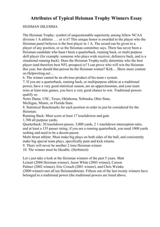 Attributes of Typical Heisman Trophy Winners Essay
HEISMAN DILEMMA
The Heisman Trophy: symbol of unquestionable superiority among fellow NCAA
division 1 A athletes . . . or is it? This unique honor is awarded to the player who the
Heisman panel believes is the best player in 1 A. The award can be given to a
player of any position, or so the Heisman committee says. There has never been a
Heisman candidate who hasn t been a quarterback, running back, or multi purpose
skill player (for example: someone who plays wide receiver, defensive back, and is a
situational running back). Does the Heisman Trophy really determine who the best
player (and therefore best NFL prospect) is? I can prove who will win the Heisman
this year, but should that person be the Heisman winner? Kirk ... Show more content
on Helpwriting.net ...
6. The winner cannot be an obvious product of his team s system.
7. If you are a quarterback, running back, or multipurpose athlete at a traditional
power, have a very good statistical season, are an upperclassman, and your team
wins at least nine games, you have a very good chance to win. Traditional powers
qualify as:
Notre Dame, USC, Texas, Oklahoma, Nebraska, Ohio State,
Michigan, Miami, or Florida State.
8. Statistical Benchmarks for each position in order to just be considered for the
Heisman:
Running Back: Must score at least 17 touchdowns and gain
1,700 all purpose yards;
Quarterback: 20 touchdown passes, 3,000 yards, 2 1 touchdown interception ratio,
and at least a 135 passer rating; if you are a running quarterback, you need 1000 yards
rushing and need to be a decent passer.
Multi threat athlete: Must make big plays on both sides of the ball, and consistently
make big special team plays, specifically punt and kick returns.
9. There will never be another 2 time Heisman winner.
10. The winner must be likeable. (Herbstreit)
Let s just take a look at the Heisman winners of the past 5 years. Matt
Leinart (2004 Heisman winner), Jason White (2003 winner), Carson
Palmer (2002 winner), Eric Crouch (2001 winner), and Chris Weinke
(2000 winner) met all ten Heismandments. Fifteen out of the last twenty winners have
belonged to a traditional power (the traditional powers are listed above.
 