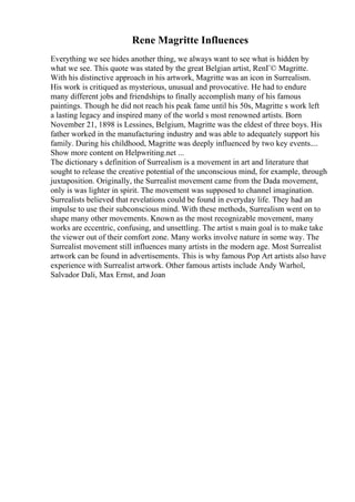 Rene Magritte Influences
Everything we see hides another thing, we always want to see what is hidden by
what we see. This quote was stated by the great Belgian artist, RenГ© Magritte.
With his distinctive approach in his artwork, Magritte was an icon in Surrealism.
His work is critiqued as mysterious, unusual and provocative. He had to endure
many different jobs and friendships to finally accomplish many of his famous
paintings. Though he did not reach his peak fame until his 50s, Magritte s work left
a lasting legacy and inspired many of the world s most renowned artists. Born
November 21, 1898 is Lessines, Belgium, Magritte was the eldest of three boys. His
father worked in the manufacturing industry and was able to adequately support his
family. During his childhood, Magritte was deeply influenced by two key events....
Show more content on Helpwriting.net ...
The dictionary s definition of Surrealism is a movement in art and literature that
sought to release the creative potential of the unconscious mind, for example, through
juxtaposition. Originally, the Surrealist movement came from the Dada movement,
only is was lighter in spirit. The movement was supposed to channel imagination.
Surrealists believed that revelations could be found in everyday life. They had an
impulse to use their subconscious mind. With these methods, Surrealism went on to
shape many other movements. Known as the most recognizable movement, many
works are eccentric, confusing, and unsettling. The artist s main goal is to make take
the viewer out of their comfort zone. Many works involve nature in some way. The
Surrealist movement still influences many artists in the modern age. Most Surrealist
artwork can be found in advertisements. This is why famous Pop Art artists also have
experience with Surrealist artwork. Other famous artists include Andy Warhol,
Salvador Dali, Max Ernst, and Joan
 