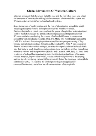 Global Movements Of Western Culture
Make an argument that show how Scheld s case and the two other cases you select
are examples of the ways in which global movements of commodities, capital and
Western culture are modified by local cultural systems.
Since the advent of modernisation and the rise of globalisation around the world,
issues regarding the cultural homogenisation of the world have arisen.
Anthropologists have raised concern about the spread of capitalism as the dominant
form of market exchange, the commodification process and the prominence of
Western media in contributing the erasure of cultural difference in many areas
around the world (Inda and Rosaldo 2002, 14). Many first world leaders during the
Cold War believed that emerging nations would become prosperous only if they
became capitalist nation states (Schultz and Lavenda 2005, 360). A neo colonialist
form of political intervention emerged, as more developed countries believed that it
was their duty to teach developing nation states about capitalism, so they can achieve
economic success and independence (Schultz and Lavenda 2005, 360). As thus, there
is a threat of cultural homogenisation, whereby the dominant cultures of the core,
such as America, impose their beliefs, values and cultural products to developing
nations, thereby replacing cultural differences with that of the dominant culture (Inda
and Rosaldo 2002, 14). Despite the seemingly homogenising process of
commodification and capitalism, social transmutations of the capitalist
 