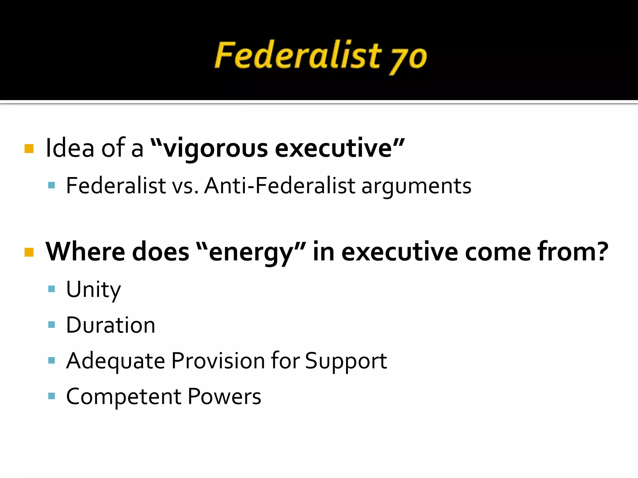  Idea of a “vigorous executive”
 Federalist vs. Anti-Federalist arguments
 Where does “energy” in executive come from?
 Unity
 Duration
 Adequate Provision for Support
 Competent Powers
 