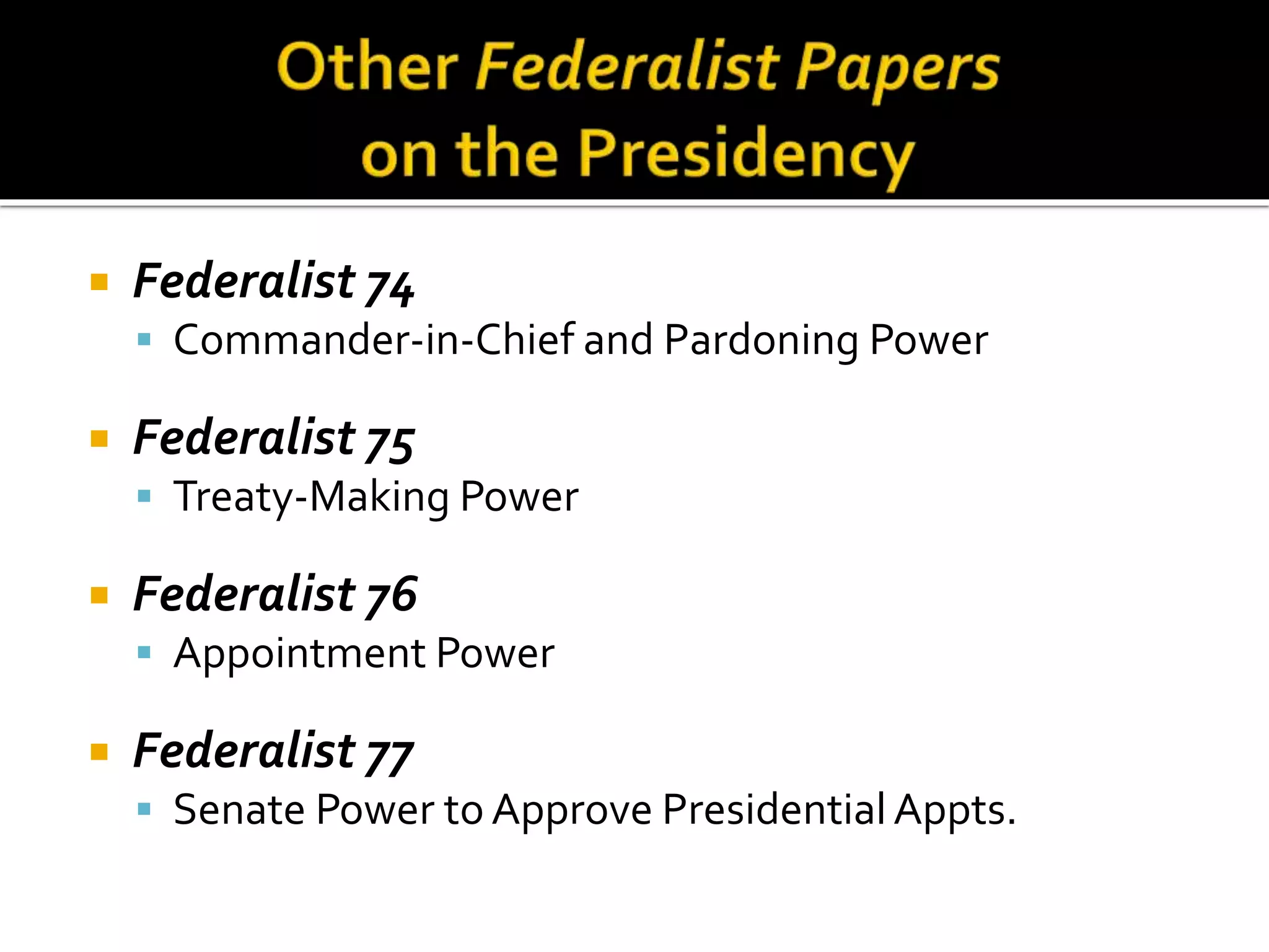  Federalist 74
 Commander-in-Chief and Pardoning Power
 Federalist 75
 Treaty-Making Power
 Federalist 76
 Appointment Power
 Federalist 77
 Senate Power to Approve PresidentialAppts.
 