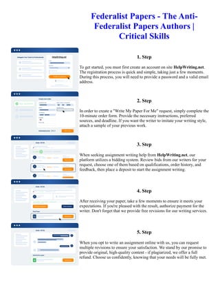 Federalist Papers - The Anti-
Federalist Papers Authors |
Critical Skills
1. Step
To get started, you must first create an account on site HelpWriting.net.
The registration process is quick and simple, taking just a few moments.
During this process, you will need to provide a password and a valid email
address.
2. Step
In order to create a "Write My Paper For Me" request, simply complete the
10-minute order form. Provide the necessary instructions, preferred
sources, and deadline. If you want the writer to imitate your writing style,
attach a sample of your previous work.
3. Step
When seeking assignment writing help from HelpWriting.net, our
platform utilizes a bidding system. Review bids from our writers for your
request, choose one of them based on qualifications, order history, and
feedback, then place a deposit to start the assignment writing.
4. Step
After receiving your paper, take a few moments to ensure it meets your
expectations. If you're pleased with the result, authorize payment for the
writer. Don't forget that we provide free revisions for our writing services.
5. Step
When you opt to write an assignment online with us, you can request
multiple revisions to ensure your satisfaction. We stand by our promise to
provide original, high-quality content - if plagiarized, we offer a full
refund. Choose us confidently, knowing that your needs will be fully met.
Federalist Papers - The Anti-Federalist Papers Authors | Critical Skills Federalist Papers - The Anti-Federalist
Papers Authors | Critical Skills
 