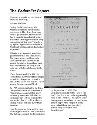 Handout 2A, Page 1
The Federalist Papers
© 2003 Constitutional Rights Foundation
If men were angels, no government
would be necessary.
—James Madison
During the Revolutionary War,
Americans set up a new national
government. They feared a strong
central government. They worried
that it too might crush their rights
as had the British government. They
wanted something new. They drew
up a plan of government called the
Articles of Confederation. Each state
approved it.
This document created a national
government that had little power.
The government could not raise
taxes. It could not control trade
among the states. It could not even
draft soldiers into an army. Each
state was only loosely bound to the
others.
When the war ended in 1783, it
seemed that the United States might
break into 13 separate countries.
The United States was in debt. Trade
among the states was difficult.
By 1787, something had to be done.
Delegates from the 13 states met in
Philadelphia. Many wanted a new
national government. It had to be
strong enough to hold together the
new nation, but it could not be too
strong. It must not take away their
freedom.
Over the summer, they wrote a new
plan for government: the Constitution.
The delegates signed the Constitution
on September 17, 1787. The
Constitution would be the “law of the
land,” but first it had to be approved by
nine of the 13 states. The signers knew
that approval would not be easy. Many
people opposed it. People in every
state talked about one question:
Should they accept the new
Constitution?
 