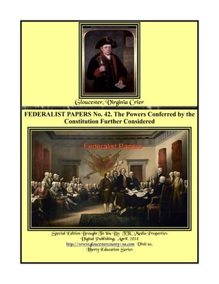 Gloucester, Virginia Crier
FEDERALIST PAPERS No. 42. The Powers Conferred by the
Constitution Further Considered
Special Edition Brought To You By; TTC Media Properties
Digital Publishing: April, 2014
http://www.gloucestercounty-va.com Visit us.
Liberty Education Series
 