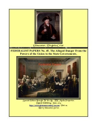 Gloucester, Virginia Crier
FEDERALIST PAPERS No. 45. The Alleged Danger From the
Powers of the Union to the State Governments.
Special Edition Brought To You By: TTC Media Properties
Digital Publishing: June, 2014
http://www.gloucestercounty-va.com Visit us.
Liberty Education Series
 